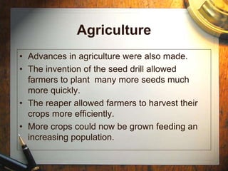 Agriculture
• Advances in agriculture were also made.
• The invention of the seed drill allowed
farmers to plant many more seeds much
more quickly.
• The reaper allowed farmers to harvest their
crops more efficiently.
• More crops could now be grown feeding an
increasing population.
 