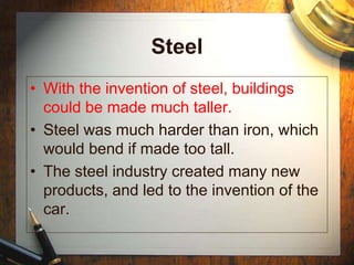 Steel
• With the invention of steel, buildings
could be made much taller.
• Steel was much harder than iron, which
would bend if made too tall.
• The steel industry created many new
products, and led to the invention of the
car.
 