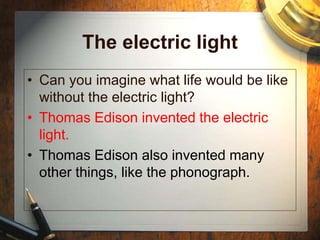 The electric light
• Can you imagine what life would be like
without the electric light?
• Thomas Edison invented the electric
light.
• Thomas Edison also invented many
other things, like the phonograph.
 