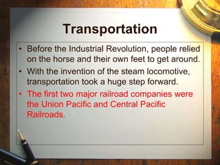 Transportation
• Before the Industrial Revolution, people relied
on the horse and their own feet to get around.
• With the invention of the steam locomotive,
transportation took a huge step forward.
• The first two major railroad companies were
the Union Pacific and Central Pacific
Railroads.
 
