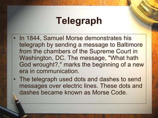 Telegraph
• In 1844, Samuel Morse demonstrates his
telegraph by sending a message to Baltimore
from the chambers of the Supreme Court in
Washington, DC. The message, "What hath
God wrought?," marks the beginning of a new
era in communication.
• The telegraph used dots and dashes to send
messages over electric lines. These dots and
dashes became known as Morse Code.
 