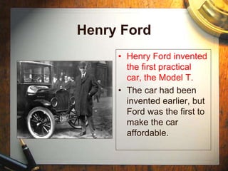 Henry Ford
• Henry Ford invented
the first practical
car, the Model T.
• The car had been
invented earlier, but
Ford was the first to
make the car
affordable.
 