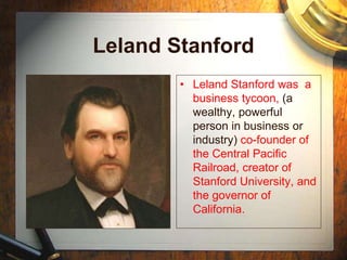 Leland Stanford
• Leland Stanford was a
business tycoon, (a
wealthy, powerful
person in business or
industry) co-founder of
the Central Pacific
Railroad, creator of
Stanford University, and
the governor of
California.
 