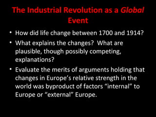 The Industrial Revolution as a Global
Event
• How did life change between 1700 and 1914?
• What explains the changes? What are
plausible, though possibly competing,
explanations?
• Evaluate the merits of arguments holding that
changes in Europe’s relative strength in the
world was byproduct of factors “internal” to
Europe or “external” Europe.
 
