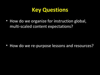 Key Questions
• How do we organize for instruction global,
multi-scaled content expectations?
• How do we re-purpose lessons and resources?
 