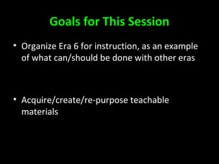 Goals for This Session
• Organize Era 6 for instruction, as an example
of what can/should be done with other eras
• Acquire/create/re-purpose teachable
materials
 