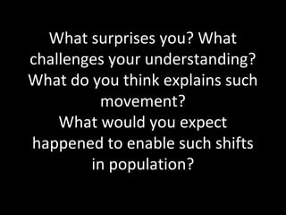 What surprises you? What
challenges your understanding?
What do you think explains such
movement?
What would you expect
happened to enable such shifts
in population?
 