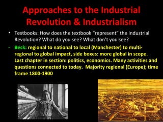 Approaches to the Industrial
Revolution & Industrialism
• Textbooks: How does the textbook “represent” the Industrial
Revolution? What do you see? What don’t you see?
- Beck: regional to national to local (Manchester) to multi-
regional to global impact, side boxes: more global in scope.
Last chapter in section: politics, economics. Many activities and
questions connected to today. Majority regional (Europe); time
frame 1800-1900
 