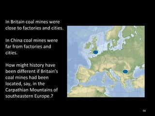 54
In Britain coal mines were
close to factories and cities.
In China coal mines were
far from factories and
cities.
How might history have
been different if Britain’s
coal mines had been
located, say, in the
Carpathian Mountains of
southeastern Europe.?
 