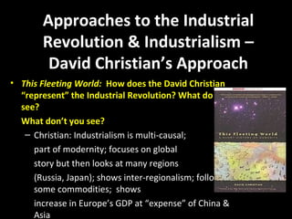 Approaches to the Industrial
Revolution & Industrialism –
David Christian’s Approach
• This Fleeting World: How does the David Christian
“represent” the Industrial Revolution? What do you
see?
What don’t you see?
– Christian: Industrialism is multi-causal;
part of modernity; focuses on global
story but then looks at many regions
(Russia, Japan); shows inter-regionalism; follows
some commodities; shows
increase in Europe’s GDP at “expense” of China &
Asia
 