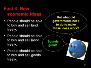 64
Sounds
great!
But what did
governments need
to do to make
these ideas work?
Fact 4: New
economic ideas
• People should be able
to buy and sell land
freely.
• People should be able
to buy and sell labor
freely.
• People should be able
to buy and sell goods
freely.
 