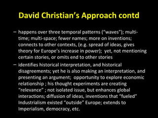 David Christian’s Approach contd
– happens over three temporal patterns (“waves”); multi-
time; multi-space; fewer names; more on inventions;
connects to other contexts, (e.g. spread of ideas, gives
theory for Europe’s increase in power); yet, not mentioning
certain stories, or omits end to other stories
– identifies historical interpretation, and historical
disagreements; yet he is also making an interpretation, and
presenting an argument; opportunity to explore economic
relationship ; his thought experiments are creating
“relevance” ; not isolated issue, but enhances global
interactions; diffusion of ideas, inventions that “fueled”
Industrialism existed “outside” Europe; extends to
Imperialism, democracy, etc.
 