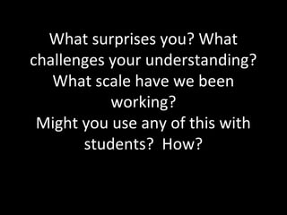 What surprises you? What
challenges your understanding?
What scale have we been
working?
Might you use any of this with
students? How?
 