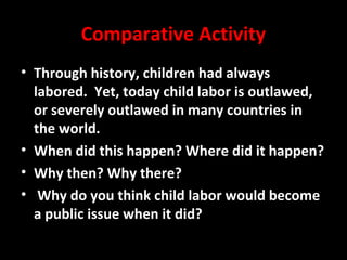 Comparative Activity
• Through history, children had always
labored. Yet, today child labor is outlawed,
or severely outlawed in many countries in
the world.
• When did this happen? Where did it happen?
• Why then? Why there?
• Why do you think child labor would become
a public issue when it did?
 
