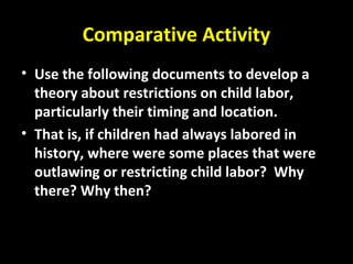 Comparative Activity
• Use the following documents to develop a
theory about restrictions on child labor,
particularly their timing and location.
• That is, if children had always labored in
history, where were some places that were
outlawing or restricting child labor? Why
there? Why then?
 