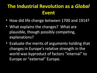 The Industrial Revolution as a Global
Event
• How did life change between 1700 and 1914?
• What explains the changes? What are
plausible, though possibly competing,
explanations?
• Evaluate the merits of arguments holding that
changes in Europe’s relative strength in the
world was byproduct of factors “internal” to
Europe or “external” Europe.
 