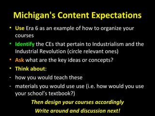 Michigan's Content Expectations
• Use Era 6 as an example of how to organize your
courses
• Identify the CEs that pertain to Industrialism and the
Industrial Revolution (circle relevant ones)
• Ask what are the key ideas or concepts?
• Think about:
- how you would teach these
- materials you would use use (i.e. how would you use
your school’s textbook?)
Then design your courses accordingly
Write around and discussion next!
 