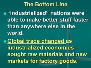 The Bottom Line
 “Industrialized” nations were
able to make better stuff faster
than anywhere else in the
world.
 Global trade changed as
industrialized economies
sought raw materials and new
markets for factory goods.
 