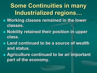 Some Continuities in many
Industrialized regions…
 Working classes remained in the lower
classes.
 Nobility retained their position in upper
class.
 Land continued to be a source of wealth
and status.
 Agriculture continued to be an important
part of the economy.
 
