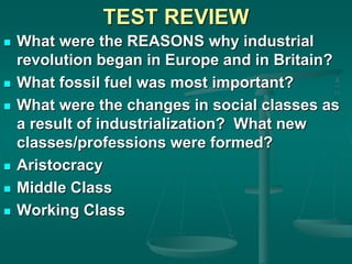 TEST REVIEW
 What were the REASONS why industrial
revolution began in Europe and in Britain?
 What fossil fuel was most important?
 What were the changes in social classes as
a result of industrialization? What new
classes/professions were formed?
 Aristocracy
 Middle Class
 Working Class
 