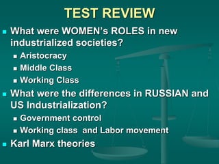 TEST REVIEW
 What were WOMEN’s ROLES in new
industrialized societies?
 Aristocracy
 Middle Class
 Working Class
 What were the differences in RUSSIAN and
US Industrialization?
 Government control
 Working class and Labor movement
 Karl Marx theories
 