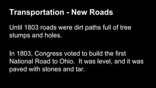 Transportation - New Roads
Until 1803 roads were dirt paths full of tree
stumps and holes.
In 1803, Congress voted to build the first
National Road to Ohio. It was level, and it was
paved with stones and tar.

 