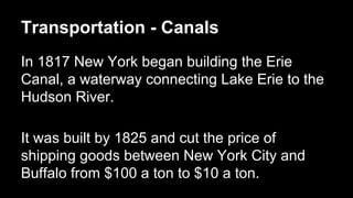 Transportation - Canals
In 1817 New York began building the Erie
Canal, a waterway connecting Lake Erie to the
Hudson River.
It was built by 1825 and cut the price of
shipping goods between New York City and
Buffalo from $100 a ton to $10 a ton.

 