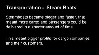 Transportation - Steam Boats
Steamboats became bigger and faster, that
meant more cargo and passengers could be
delivered in a shorter amount of time.
This meant bigger profits for cargo companies
and their customers.

 