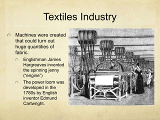 Textiles Industry
Machines were created
that could turn out
huge quantities of
fabric.
Englishman James
Hargreaves invented
the spinning jenny
(“engine”)
The power loom was
developed in the
1780s by English
inventor Edmund
Cartwright.
 
