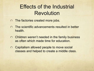 Effects of the Industrial
Revolution
The factories created more jobs.
The scientific advancements resulted in better
health.
Children weren’t needed in the family business
as often which made time for education.
Capitalism allowed people to move social
classes and helped to create a middle class.
 