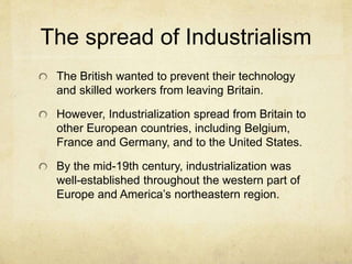 The spread of Industrialism
The British wanted to prevent their technology
and skilled workers from leaving Britain.
However, Industrialization spread from Britain to
other European countries, including Belgium,
France and Germany, and to the United States.
By the mid-19th century, industrialization was
well-established throughout the western part of
Europe and America’s northeastern region.
 