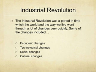 Industrial Revolution
The Industrial Revolution was a period in time
which the world and the way we live went
through a lot of changes very quickly. Some of
the changes included…
Economic changes
Technological changes
Social changes
Cultural changes
 