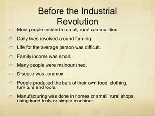 Before the Industrial
Revolution
Most people resided in small, rural communities.
Daily lives revolved around farming.
Life for the average person was difficult.
Family income was small.
Many people were malnourished.
Disease was common.
People produced the bulk of their own food, clothing,
furniture and tools.
Manufacturing was done in homes or small, rural shops,
using hand tools or simple machines.
 