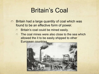 Britain’s Coal
Britain had a large quantity of coal which was
found to be an effective form of power.
Britain’s coal could be mined easily.
The coal mines were also close to the sea which
allowed the it to be easily shipped to other
European countries.
 