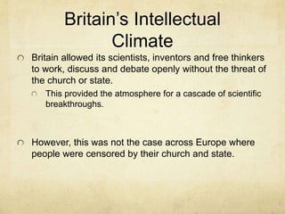 Britain’s Intellectual
Climate
Britain allowed its scientists, inventors and free thinkers
to work, discuss and debate openly without the threat of
the church or state.
This provided the atmosphere for a cascade of scientific
breakthroughs.
However, this was not the case across Europe where
people were censored by their church and state.
 