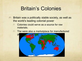 Britain’s Colonies
Britain was a politically stable society, as well as
the world’s leading colonial power
Colonies could serve as a source for raw
materials.
The were also a marketplace for manufactured
goods.
 