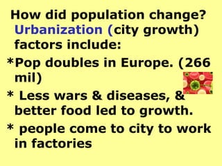How did population change?
 Urbanization (city growth)
 factors include:
*Pop doubles in Europe. (266
 mil)
* Less wars & diseases, &
 better food led to growth.
* people come to city to work
 in factories
 