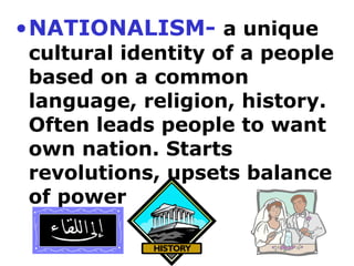 •NATIONALISM- a unique
cultural identity of a people
based on a common
language, religion, history.
Often leads people to want
own nation. Starts
revolutions, upsets balance
of power
 