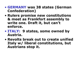 • GERMANY was 38 states (German
  Confederation)
• Rulers promise new constitutions
  & meet as Frankfort assembly to
  write one. Draft it, but can’t
  enforce.
• ITALY: 9 states, some owned by
  Austria.
• Revolts break out to create unified
  Italy w/ liberal constitutions, but
  Austrians stop it.
 