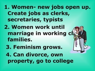 1. Women- new jobs open up.
 Create jobs as clerks,
 secretaries, typists
2. Women work until
 marriage in working class
 families.
3. Feminism grows.
4. Can divorce, own
 property, go to college
 