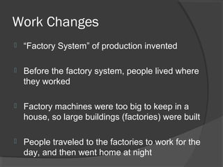 Work Changes
   “Factory System” of production invented

   Before the factory system, people lived where
    they worked

   Factory machines were too big to keep in a
    house, so large buildings (factories) were built

   People traveled to the factories to work for the
    day, and then went home at night
 
