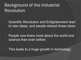 Background of the Industrial
Revolution

   Scientific Revolution and Enlightenment lead
    to new ideas, and people shared those ideas

   People now knew more about the world and
    science than ever before

   This leads to a huge growth in technology
 