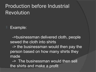 Production before Industrial
Revolution

   Example:

     ->businessman delivered cloth, people
    sewed the cloth into shirts
     -> the businessman would then pay the
    person based on how many shirts they
    made
     -> The businessman would then sell
    the shirts and make a profit
 