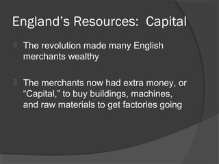 England’s Resources: Capital
   The revolution made many English
    merchants wealthy

   The merchants now had extra money, or
    “Capital,” to buy buildings, machines,
    and raw materials to get factories going
 