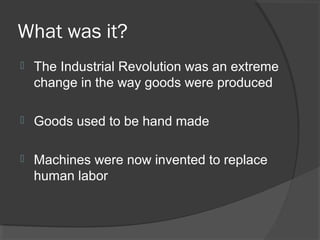 What was it?
   The Industrial Revolution was an extreme
    change in the way goods were produced

   Goods used to be hand made

   Machines were now invented to replace
    human labor
 