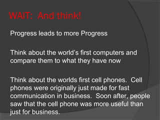 WAIT: And think!
Progress leads to more Progress

Think about the world’s first computers and
compare them to what they have now

Think about the worlds first cell phones. Cell
phones were originally just made for fast
communication in business. Soon after, people
saw that the cell phone was more useful than
just for business.
 