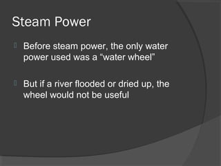 Steam Power
   Before steam power, the only water
    power used was a “water wheel”

   But if a river flooded or dried up, the
    wheel would not be useful
 
