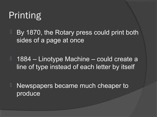 Printing
   By 1870, the Rotary press could print both
    sides of a page at once

   1884 – Linotype Machine – could create a
    line of type instead of each letter by itself

   Newspapers became much cheaper to
    produce
 