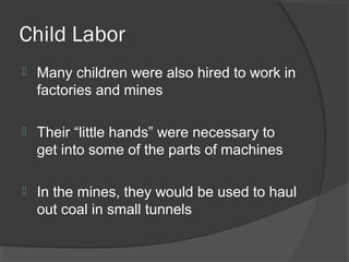 Child Labor
   Many children were also hired to work in
    factories and mines

   Their “little hands” were necessary to
    get into some of the parts of machines

   In the mines, they would be used to haul
    out coal in small tunnels
 