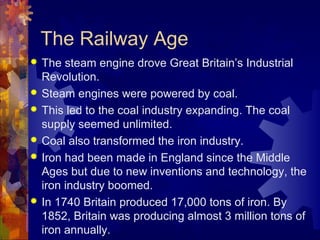 The Railway Age
   The steam engine drove Great Britain’s Industrial
    Revolution.
   Steam engines were powered by coal.
   This led to the coal industry expanding. The coal
    supply seemed unlimited.
   Coal also transformed the iron industry.
   Iron had been made in England since the Middle
    Ages but due to new inventions and technology, the
    iron industry boomed.
   In 1740 Britain produced 17,000 tons of iron. By
    1852, Britain was producing almost 3 million tons of
    iron annually.
 